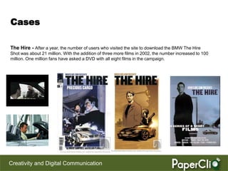 Cases

The Hire - After a year, the number of users who visited the site to download the BMW The Hire
Shot was about 21 million. With the addition of three more films in 2002, the number increased to 100
million. One million fans have asked a DVD with all eight films in the campaign.




Creativity and Digital Communication
 