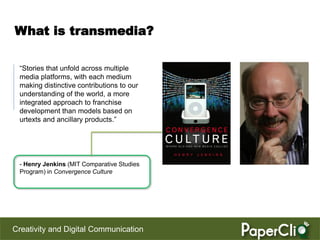 What is transmedia?

 “Stories that unfold across multiple
 media platforms, with each medium
 making distinctive contributions to our
 understanding of the world, a more
 integrated approach to franchise
 development than models based on
 urtexts and ancillary products.”




 - Henry Jenkins (MIT Comparative Studies
 Program) in Convergence Culture




Creativity and Digital Communication
 