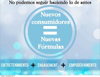No podemos seguir haciendo lo de antes
EmpoderamientoEntretenimiento Engagement
+ +
Nuevos
consumidores
Nuevas
Formulas
=´
martes 1 de octubre de 13
 