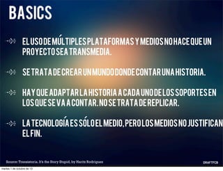 basics
Elusodemultiplesplataformasymediosnohacequeun
proyectoseatransmedia.
Setratadecrearunmundodondecontarunahistoria.
Hayqueadaptarlahistoriaacadaunodelossoportesen
losquesevaacontar.Nosetratadereplicar.
Latecnologiaessoloelmedio,perolosmediosnojustifican
elfin.
Source:Transistoria. It’s the Story Stupid, by Haritz Rodriguez
´
´ ´
martes 1 de octubre de 13
 