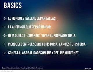 basics
Elmundoestallenodepantallas.
Laaudienciaquiereparticipar.
Dejaquelos“usuarios”vivansupropiahistoria.
Pierdeelcontrolsobretuhistoria.Yanoestuhistoria.
Conectalasrealidadesonlineyoffline,outernet.
Source:Transistoria. It’s the Story Stupid, by Haritz Rodriguez
´
martes 1 de octubre de 13
 