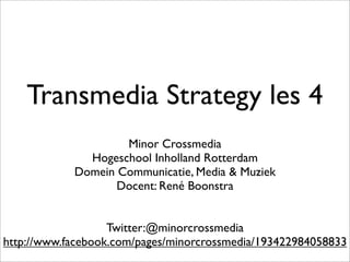 Transmedia Strategy les 4
                    Minor Crossmedia
              Hogeschool Inholland Rotterdam
            Domein Communicatie, Media & Muziek
                   Docent: René Boonstra


                   Twitter:@minorcrossmedia
http://www.facebook.com/pages/minorcrossmedia/193422984058833
 