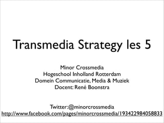 Transmedia Strategy les 5
                    Minor Crossmedia
              Hogeschool Inholland Rotterdam
            Domein Communicatie, Media & Muziek
                   Docent: René Boonstra


                   Twitter:@minorcrossmedia
http://www.facebook.com/pages/minorcrossmedia/193422984058833
 