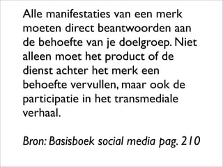 Alle manifestaties van een merk
moeten direct beantwoorden aan
de behoefte van je doelgroep. Niet
alleen moet het product of de
dienst achter het merk een
behoefte vervullen, maar ook de
participatie in het transmediale
verhaal.

Bron: Basisboek social media pag. 210
 