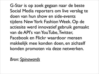 G-Star is op zoek gegaan naar de beste
Social Media reporters om live verslag te
doen van hun show en side-events
tijdens New York Fashion Week. Op de
actiesite werd innovatief gebruik gemaakt
van de API's van YouTube, Twitter,
Facebook en Flickr waardoor mensen
makkelijk mee konden doen, en zichzelf
konden promoten via deze netwerken.

Bron: Spinawards
 
