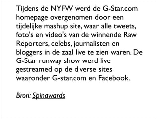 Tijdens de NYFW werd de G-Star.com
homepage overgenomen door een
tijdelijke mashup site, waar alle tweets,
foto's en video's van de winnende Raw
Reporters, celebs, journalisten en
bloggers in de zaal live te zien waren. De
G-Star runway show werd live
gestreamed op de diverse sites
waaronder G-star.com en Facebook.

Bron: Spinawards
 