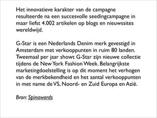 Het innovatieve karakter van de campagne
resulteerde na een succesvolle seedingcampagne in
maar liefst 4.002 artikelen op blogs en nieuwssites
wereldwijd.

G-Star is een Nederlands Denim merk gevestigd in
Amsterdam met verkooppunten in ruim 80 landen.
Tweemaal per jaar showt G-Star zijn nieuwe collectie
tijdens de New York Fashion Week. Belangrijkste
marketingdoelstelling is op dit moment het verhogen
van de merkbekendheid en het aantal verkooppunten
in met name de VS, Noord- en Zuid Europa en Azië.

Bron: Spinawards
 
