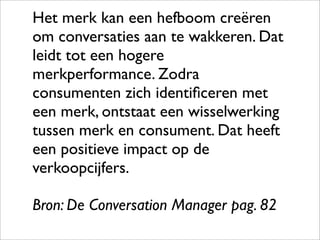 Het merk kan een hefboom creëren
om conversaties aan te wakkeren. Dat
leidt tot een hogere
merkperformance. Zodra
consumenten zich identiﬁceren met
een merk, ontstaat een wisselwerking
tussen merk en consument. Dat heeft
een positieve impact op de
verkoopcijfers.

Bron: De Conversation Manager pag. 82
 