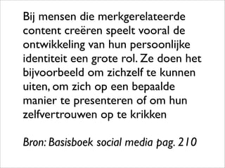Bij mensen die merkgerelateerde
content creëren speelt vooral de
ontwikkeling van hun persoonlijke
identiteit een grote rol. Ze doen het
bijvoorbeeld om zichzelf te kunnen
uiten, om zich op een bepaalde
manier te presenteren of om hun
zelfvertrouwen op te krikken

Bron: Basisboek social media pag. 210
 