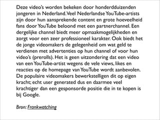 Deze video’s worden bekeken door honderdduizenden
jongeren in Nederland.Veel Nederlandse YouTube-artists
zijn door hun aansprekende content en grote hoeveelheid
fans door YouTube beloond met een partnerchannel. Een
dergelijke channel biedt meer opmaakmogelijkheden en
zorgt voor een zeer professioneel karakter. Ook biedt het
de jonge videomakers de gelegenheid om wat geld te
verdienen met advertenties op hun channel of voor hun
video’s (prerolls). Het is geen uitzondering dat een video
van een YouTube-artist wegens de vele views, likes en
reacties op de homepage van YouTube wordt aanbevolen.
De populaire videomakers bewerkstelligen dit op eigen
kracht; echt user generated dus en daarmee veel
krachtiger dan een gesponsorde positie die in te kopen is
bij Google.

Bron: Frankwatching
 