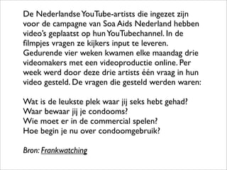 De Nederlandse YouTube-artists die ingezet zijn
voor de campagne van Soa Aids Nederland hebben
video’s geplaatst op hun YouTubechannel. In de
ﬁlmpjes vragen ze kijkers input te leveren.
Gedurende vier weken kwamen elke maandag drie
videomakers met een videoproductie online. Per
week werd door deze drie artists één vraag in hun
video gesteld. De vragen die gesteld werden waren:

Wat is de leukste plek waar jij seks hebt gehad?
Waar bewaar jij je condooms?
Wie moet er in de commercial spelen?
Hoe begin je nu over condoomgebruik?

Bron: Frankwatching
 