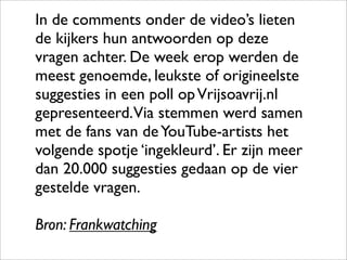 In de comments onder de video’s lieten
de kijkers hun antwoorden op deze
vragen achter. De week erop werden de
meest genoemde, leukste of origineelste
suggesties in een poll op Vrijsoavrij.nl
gepresenteerd.Via stemmen werd samen
met de fans van de YouTube-artists het
volgende spotje ‘ingekleurd’. Er zijn meer
dan 20.000 suggesties gedaan op de vier
gestelde vragen.

Bron: Frankwatching
 