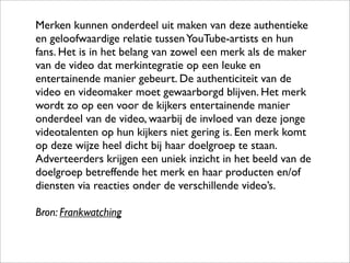 Merken kunnen onderdeel uit maken van deze authentieke
en geloofwaardige relatie tussen YouTube-artists en hun
fans. Het is in het belang van zowel een merk als de maker
van de video dat merkintegratie op een leuke en
entertainende manier gebeurt. De authenticiteit van de
video en videomaker moet gewaarborgd blijven. Het merk
wordt zo op een voor de kijkers entertainende manier
onderdeel van de video, waarbij de invloed van deze jonge
videotalenten op hun kijkers niet gering is. Een merk komt
op deze wijze heel dicht bij haar doelgroep te staan.
Adverteerders krijgen een uniek inzicht in het beeld van de
doelgroep betreffende het merk en haar producten en/of
diensten via reacties onder de verschillende video’s.

Bron: Frankwatching
 