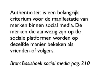 Authenticiteit is een belangrijk
criterium voor de manifestatie van
merken binnen social media. De
merken die aanwezig zijn op de
sociale platformen worden op
dezelfde manier bekeken als
vrienden of volgers.

Bron: Basisboek social media pag. 210
 