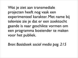 Wat je ziet aan transmediale
projecten heeft nog vaak een
experimenteel karakter. Met name bij
televisie zie je dat er een zoektocht
gaande is naar geschikte vormen om
een programma boeiender te maken
voor het publiek.

Bron: Basisboek social media pag. 215
 