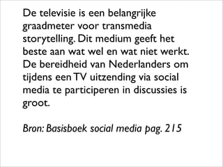 De televisie is een belangrijke
graadmeter voor transmedia
storytelling. Dit medium geeft het
beste aan wat wel en wat niet werkt.
De bereidheid van Nederlanders om
tijdens een TV uitzending via social
media te participeren in discussies is
groot.

Bron: Basisboek social media pag. 215
 