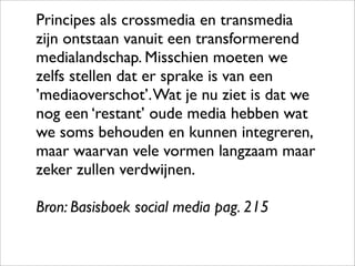 Principes als crossmedia en transmedia
zijn ontstaan vanuit een transformerend
medialandschap. Misschien moeten we
zelfs stellen dat er sprake is van een
’mediaoverschot’. Wat je nu ziet is dat we
nog een ‘restant’ oude media hebben wat
we soms behouden en kunnen integreren,
maar waarvan vele vormen langzaam maar
zeker zullen verdwijnen.

Bron: Basisboek social media pag. 215
 