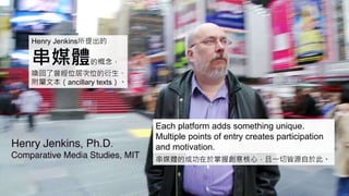 Henry Jenkins所提出的
串媒體的概念，
喚回了曾經位居次位的衍生、
附屬文本（ancillary texts）。
串媒體的成功在於掌握創意核心，且一切皆源自於此。
Each platform adds something unique.
Multiple points of entry creates participation
and motivation.
 