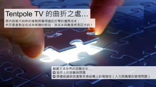 Tentpole TV 的曲折之處…
將內容進行純粹的複製將獲得趨近於零的邊際成本；
然而要產製並促成串媒體的粽效，其成本與難度將是巨大的！
創建文本世界的困難在於…
 協作上的困難與問題
 媒體組織與其產製本身結構上的複雜性（人力與職掌的管理問題）
 