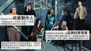 Tentpole TV的統籌製作人
（showrunner）的角色之必須，以因應
串媒體敘事的複雜性與大架構。
統籌製作的角色更是一個品牌的管理者，
不僅僅作為緊盯產製的製作人，更須顧及整體文本
世界的維持，作為一個統一創意的管理者與中介者。
因此該如何管理文本中的所有細節？「我們需
要有個系統性的方式來追蹤所有細節，我們不
可能光靠記憶來完成。」
 