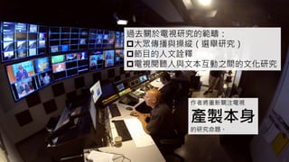 過去關於電視研究的範疇：
大眾傳播與操縱（選舉研究）
節目的人文詮釋
電視閱聽人與文本互動之間的文化研究
作者將重新關注電視
產製本身
的研究命題。
 