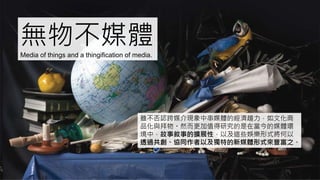 無物不媒體Media of things and a thingification of media.
雖不否認跨媒介現象中串媒體的經濟趨力，如文化商
品化與拜物。然而更加值得研究的是在當今的媒體環
境中，故事敘事的擴展性，以及這些娛樂形式將何以
透過共創、協同作者以及獨特的新媒體形式來豐富之。
 
