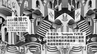 電視與後現代
文化的改變，隨著時間
性、空間性以及個人化
的大增，同時各種過去
的定義與疆界的模糊…
作者認為，Tentpole TV將是
這種後現代般所謂鬆散社會關
係的聚集體的典範圖像，並且
其過程是開放式的。
 