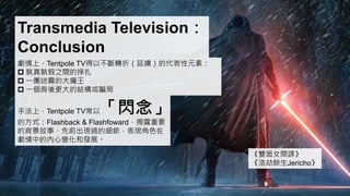 Transmedia Television：
Conclusion
劇情上，Tentpole TV得以不斷轉折（延續）的代表性元素：
 孰真孰假之間的掙扎
 一團迷霧的大魔王
 一個背後更大的結構或騙局
手法上，Tentpole TV常以「閃念」
的方式：Flashback & Flashfoward，揭露重要
的背景故事、先前出現過的細節，表現角色在
劇情中的內心變化和發展。
《雙面女間諜》
《浩劫餘生Jericho》
 