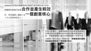 Jenkins所認為的媒體是彼此複雜又相加乘的多元存在。
媒體間的創意內容是合作並產生粽效
的，相互圍繞（纏繞）在一個創意核心
（中心思想與信念）。
作者分析顯示，當電視劇集依其流動性與模組化
所構成的向外擴展的結局越被試著強迫地綁在一
起，那麼將更難以真正地發揮跨媒介的協作性。
本書第一部分指出，問題在於，媒體產製的產業
與組織結構阻礙了串媒體的整合。
 