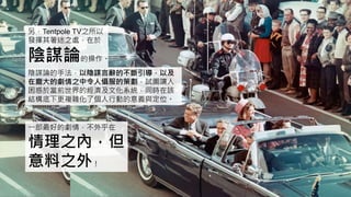 另，Tentpole TV之所以
發揮其著迷之處，在於
陰謀論的操作。
陰謀論的手法，以陰謀言辭的不斷引導，以及
在龐大的劇情之中令人懾服的策劃，試圖讓人
困惑於當前世界的經濟及文化系統，同時在該
結構底下更複雜化了個人行動的意義與定位。
一部最好的劇情，不外乎在
情理之內，但
意料之外！
 