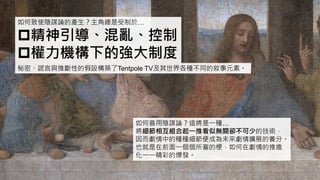 如何致使陰謀論的產生？主角總是受制於…
精神引導、混亂、控制
權力機構下的強大制度
秘密、謊言與推斷性的假設構築了Tentpole TV及其世界各種不同的敘事元素。
如何善用陰謀論？這將是一種…
將細節相互組合起一推看似無關卻不可少的技術，
因而劇情中的種種細節便成為未來劇情擴展的養分。
也就是在前面一個個所塞的梗，如何在劇情的推進
化一一精彩的爆發。
 