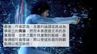 最後，作者認為，本書的論調或將成為
學術上的異端，然而本書透過文本的多
重展現，並將之置於其產製的脈絡，最
後連結社會理論，期以使這些面向與觀
點得以相互映照。
 