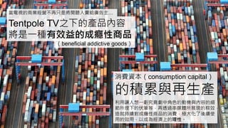 當電視的商業經營不再只是將閱聽人賣給廣告主…
Tentpole TV之下的產品內容
將是一種有效益的成癮性商品
（beneficial addictive goods）
消費資本（consumption capital）
的積累與再生產
利用讓人想一虧究竟劇中角色的動機與內容的細
節所埋下的伏筆等，再透過串媒體所展現的粽效，
造就持續對成癮性商品的消費，極大化了後續使
用的效用，以成為經濟上的理性。
 