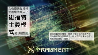 文化產業從福特
主義模式進入了
後福特
主義模
式的發展變化。 網路與數位的發展，造就了零碎化的閱聽大眾，
而內容產製的發展模式，從大眾到越來越小眾、
利基與品牌化（社群）。
 