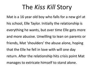 The Kiss Kill Story
Mat is a 16 year old boy who falls for a new girl at
his school, Elle Taylor. Initially the relationsh...