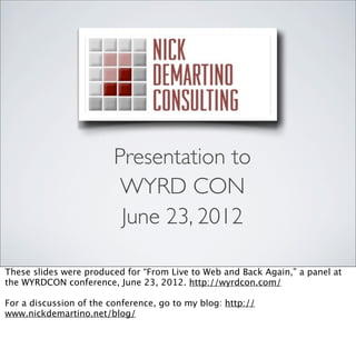 Presentation to
                          WYRD CON
                          June 23, 2012

These slides were produced for “From Live to Web and Back Again,” a panel at
the WYRDCON conference, June 23, 2012. http://wyrdcon.com/

For a discussion of the conference, go to my blog: http://
www.nickdemartino.net/blog/
 