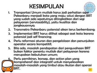 KESIMPULAN
1. Transportasi Umum mutlak harus jadi perhatian agar
Pekanbaru menjadi kota yang maju; solusi dengan BRT
yang sudah ada sepatutnya ditingkatkan dari segi
pelayanan (serviceability), yaitu kualitas dan
jangkauannya;
2. Transmetro Pekanbaru potensial akan terus berkembang;
3. Implementasi BRT harus dilihat sebagai aset kota karena
potensial jadi self financing;
4. Perlu reformasi aturan dan pengelolaan dan penunjukan
operator secara kompetitif;
5. Bila ada, masalah pendapatan dari pengusahaan BRT
bukan faktor penentu mutlak dari pelayanan karena
merupakan kebutuhan umum;
6. Perlu pemikiran, konsep, dan action plan yang
komprehensif dan integratif untuk menyelesaikan
masalah-masalah yang timbul atau ikutan dari operasi
BRT. 23
 