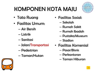 KOMPONEN KOTA MAJU
• Tata Ruang
• Fasilitas Umum:
– Air Bersih
– Listrik
– Sanitasi
– Jalan/Transportasi
– Pedestrian
– Taman/Hutan
4
• Fasilitas Sosial:
– Sekolah
– Rumah Sakit
– Rumah Ibadah
– Pustaka/Museum
– Stadion
• Fasilitas Komersial
– Pasar/Bisnis
– Perkantoran
– Taman Hiburan
 
