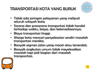 TRANSPORTASI KOTA YANG BURUK
• Tidak ada jaringan pelayanan yang meliputi
seluruh wilayah kota;
• Sarana dan prasarana transportasi tidak handal
terhadap waktu, biaya, dan ketersediaannya;
• Biaya transportasi tinggi;
• Warga kota mencari penyelesaian sendiri masalah
transportasi mereka;
• Banyak segmen jalan yang macet atau tersendat;
• Banyak angkutan umum tidak meyelesaikan
masalah tapi jadi bagian dari masalah
transposrtasi.
5
 