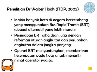 Penelitian Dr Walter Hook (ITDP, 2005)
• Makin banyak kota di negara berkembang
yang menggunakan Bus Rapid Transit (BRT)
sebagai alternatif yang lebih murah;
• Penerapan BRT dikaitkan juga dengan
reformasi aturan angkutan dan perubahan
angkutan dalam jangka panjang;
• Operasi BRT menguntungkan, memberikan
kesempatan pada kota untuk menarik
minat operator swasta.
7
 
