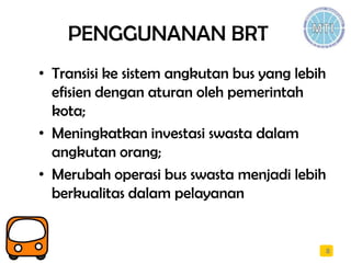 PENGGUNANAN BRT
• Transisi ke sistem angkutan bus yang lebih
efisien dengan aturan oleh pemerintah
kota;
• Meningkatkan investasi swasta dalam
angkutan orang;
• Merubah operasi bus swasta menjadi lebih
berkualitas dalam pelayanan
8
 