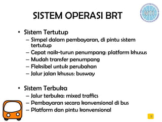 SISTEM OPERASI BRT
• Sistem Tertutup
– Simpel dalam pembayaran, di pintu sistem
tertutup
– Cepat naik-turun penumpang: platform khusus
– Mudah transfer penumpang
– Fleksibel untuk perubahan
– Jalur jalan khusus: busway
• Sistem Terbuka
– Jalur terbuka: mixed traffics
– Pembayaran secara konvensional di bus
– Platform dan pintu konvensional
9
 