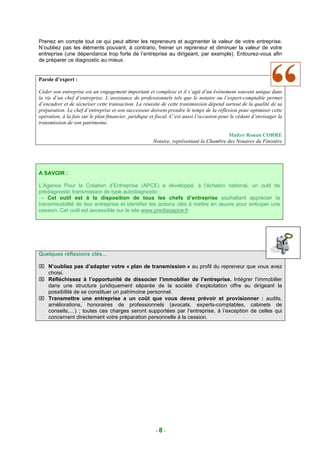 Prenez en compte tout ce qui peut attirer les repreneurs et augmenter la valeur de votre entreprise.
N’oubliez pas les éléments pouvant, à contrario, freiner un repreneur et diminuer la valeur de votre
entreprise (une dépendance trop forte de l’entreprise au dirigeant, par exemple). Entourez-vous afin
de préparer ce diagnostic au mieux.


Parole d’expert :

Céder son entreprise est un engagement important et complexe et il s’agit d’un évènement souvent unique dans
la vie d’un chef d’entreprise. L’assistance de professionnels tels que le notaire ou l’expert-comptable permet
d’encadrer et de sécuriser cette transaction. La réussite de cette transmission dépend surtout de la qualité de sa
préparation. Le chef d’entreprise et son successeur doivent prendre le temps de la réflexion pour optimiser cette
opération, à la fois sur le plan financier, juridique et fiscal. C’est aussi l’occasion pour le cédant d’envisager la
transmission de son patrimoine.

                                                                                       Maître Ronan CORRE
                                                      Notaire, représentant la Chambre des Notaires du Finistère




A SAVOIR :

L’Agence Pour la Création d’Entreprise (APCE) a développé, à l’échelon national, un outil de
prédiagnostic transmission de type autodiagnostic :
→ Cet outil est à la disposition de tous les chefs d’entreprise souhaitant apprécier la
transmissibilité de leur entreprise et identifier les actions clés à mettre en œuvre pour anticiper une
cession. Cet outil est accessible sur le site www.prediagapce.fr




Quelques réflexions clés…

 N’oubliez pas d’adapter votre « plan de transmission » au profil du repreneur que vous avez
  choisi.
 Réfléchissez à l’opportunité de dissocier l’immobilier de l’entreprise. Intégrer l’immobilier
  dans une structure juridiquement séparée de la société d’exploitation offre au dirigeant la
  possibilité de se constituer un patrimoine personnel.
 Transmettre une entreprise a un coût que vous devez prévoir et provisionner : audits,
  améliorations, honoraires de professionnels (avocats, experts-comptables, cabinets de
  conseils,…) ; toutes ces charges seront supportées par l’entreprise, à l’exception de celles qui
  concernent directement votre préparation personnelle à la cession.




                                                        -8-
 