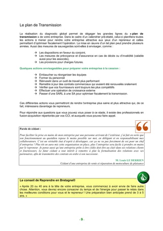 Le plan de Transmission

La réalisation du diagnostic global permet de dégager les grandes lignes du « plan de
transmission » de votre entreprise. Dans le cadre d’un calendrier pré-établi, celui-ci planifiera toutes
les actions à mener pour rendre votre entreprise attractive aux yeux d’un repreneur et celles
permettant d’optimiser fiscalement l’opération. La mise en œuvre d’un tel plan peut prendre plusieurs
années. Aussi des mesures de sauvegardes sont-elles à envisager, comme :

                  Les dispositions en faveur du conjoint,
                  Les mesures de prévoyance et d’assurance en cas de décès ou d’invalidité (valable
                  aussi pour les associés),
                  Les provisions pour charges futures.

Quelques actions envisageables pour préparer votre entreprise à la cession :

                  Embaucher ou réorganiser les équipes
                  Former du personnel
                  Réinvestir dans un outil de travail plus performant
                  Remettre à jour des contrats commerciaux qui avaient été renouvelés oralement
                  Vérifier que vos fournisseurs sont toujours les plus compétitifs
                  Effectuer une opération de croissance externe
                  Passer d’une SARL à une SA pour optimiser fiscalement la transmission.


Ces différentes actions vous permettront de rendre l’entreprise plus saine et plus attractive qui, de ce
fait, intéressera davantage de repreneurs.

Pour répondre aux questions que vous pouvez vous poser à ce stade, il existe des professionnels en
fusion-acquisition répertoriés par vos CCI, et auxquels vous pouvez faire appel.



Parole de cédant :

Pour faciliter la prise en mains de mon entreprise par une personne arrivant de l’extérieur, j’ai fait en sorte que
son fonctionnement au quotidien repose le moins possible sur moi, en délégant et en responsabilisant mes
collaborateurs. C’est un véritable état d’esprit à développer, car ça ne va pas forcément de soi pour un chef
d’entreprise ! Plus tôt on aura mis cette organisation en place, plus l’entreprise sera facile à prendre en mains
par le repreneur. Je pense aussi qu’une entreprise prête à être cédée doit être au clair dans ses relations clients
et fournisseurs. Le futur cédant a tout intérêt à remettre à plat la formalisation des relations avec ses
partenaires, afin de transmettre des contrats en ordre à son successeur.

                                                                                      M. Louis LE DERRIEN
                                     Cédant d’une entreprise de vente et réparation de motoculture de plaisance




Le conseil de Reprendre en Bretagne®
« Après 20 ou 40 ans à la tête de votre entreprise, vous commencez à avoir envie de faire autre
chose. Attention, vous devrez encore consacrer du temps et de l’énergie pour passer le relais dans
les meilleures conditions pour vous et le repreneur ! Une préparation bien anticipée prend de 3 à 5
ans. »




                                                       -9-
 