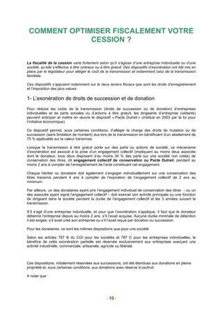 COMMENT OPTIMISER FISCALEMENT VOTRE
              CESSION ?

La fiscalité de la cession varie fortement selon qu’il s’agisse d’une entreprise individuelle ou d’une
société, qu’elle s’effectue à titre onéreux ou à titre gratuit. Des dispositifs d’exonération ont été mis en
place par le législateur pour alléger le coût de la transmission et notamment celui de la transmission
familiale.

Ces dispositifs s’appuient notamment sur le deux leviers fiscaux que sont les droits d’enregistrement
et l’imposition des plus values.

1- L’exonération de droits de succession et de donation
Pour réduire les coûts de la transmission (droits de succession ou de donation) d’entreprises
individuelles et de parts sociales ou d’actions à titre gratuit, les dirigeants d’entreprise (cédants)
peuvent anticiper et mettre en œuvre le dispositif « Pacte Dutreil » (institué en 2003 par la loi pour
l’initiative économique).

Ce dispositif permet, sous certaines conditions, d’alléger la charge des droits de mutation ou de
succession (sans limitation de montant) dus lors de la transmission en bénéficiant d’un abattement de
75 % applicable sur la valeur transmise.

Lorsque la transmission à titre gratuit porte sur des parts ou actions de société, ce mécanisme
d’exonération est associé à la prise d’un engagement collectif (impliquant au moins deux associés
dont le donateur, tous deux disposant d’au moins 34 % des parts sur une société non cotée) de
conservation des titres, dit engagement collectif de conservation ou Pacte Dutreil, pendant au
moins 2 ans à compter de l’enregistrement de l’acte constituant cet engagement.

Chaque héritier ou donataire doit également s’engager individuellement sur une conservation des
titres transmis pendant 4 ans à compter de l’expiration de l’engagement collectif de 2 ans au
minimum.

Par ailleurs, un des donataires ayant pris l’engagement individuel de conservation des titres - ou un
des associés ayant signé l’engagement collectif – doit exercer son activité principale ou une fonction
de dirigeant dans la société pendant la durée de l’engagement collectif et les 3 années suivant la
transmission.

S’il s’agit d’une entreprise individuelle, et pour que l’exonération s’applique, il faut que le donateur
détienne l’entreprise depuis au moins 2 ans, s’il l’avait acquise. Aucune durée minimale de détention
n’est exigée, s’il avait créé son entreprise ou s’il l’avait reçue par donation ou succession.

Pour les donataires, ce sont les mêmes dispositions que pour une société.

Selon les articles 787 B du CGI pour les sociétés et 787 C pour les entreprises individuelles, le
bénéfice de cette exonération partielle est réservée exclusivement aux entreprises exerçant une
activité industrielle, commerciale, artisanale, agricole ou libérale.



Ces dispositions, initialement réservées aux successions, ont été étendues aux donations en pleine
propriété et, sous certaines conditions, aux donations avec réserve d’usufruit.

A noter que :




                                                   - 10 -
 