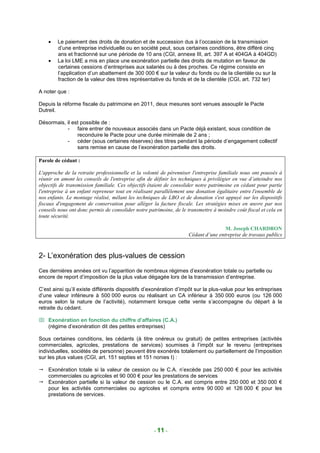 •   Le paiement des droits de donation et de succession dus à l’occasion de la transmission
        d’une entreprise individuelle ou en société peut, sous certaines conditions, être différé cinq
        ans et fractionné sur une période de 10 ans (CGI, annexe III, art. 397 A et 404GA à 404GD)
    •   La loi LME a mis en place une exonération partielle des droits de mutation en faveur de
        certaines cessions d’entreprises aux salariés ou à des proches. Ce régime consiste en
        l’application d’un abattement de 300 000 € sur la valeur du fonds ou de la clientèle ou sur la
        fraction de la valeur des titres représentative du fonds et de la clientèle (CGI, art. 732 ter)

A noter que :

Depuis la réforme fiscale du patrimoine en 2011, deux mesures sont venues assouplir le Pacte
Dutreil.

Désormais, il est possible de :
           - faire entrer de nouveaux associés dans un Pacte déjà existant, sous condition de
                reconduire le Pacte pour une durée minimale de 2 ans ;
           - céder (sous certaines réserves) des titres pendant la période d’engagement collectif
                sans remise en cause de l’exonération partielle des droits.

Parole de cédant :

L'approche de la retraite professionnelle et la volonté de pérenniser l'entreprise familiale nous ont poussés à
réunir en amont les conseils de l'entreprise afin de définir les techniques à privilégier en vue d’atteindre nos
objectifs de transmission familiale. Ces objectifs étaient de consolider notre patrimoine en cédant pour partie
l'entreprise à un enfant repreneur tout en réalisant parallèlement une donation égalitaire entre l'ensemble de
nos enfants. Le montage réalisé, mêlant les techniques de LBO et de donation s'est appuyé sur les dispositifs
fiscaux d'engagement de conservation pour alléger la facture fiscale. Les stratégies mises en œuvre par nos
conseils nous ont donc permis de consolider notre patrimoine, de le transmettre à moindre coût fiscal et cela en
toute sécurité.

                                                                                    M. Joseph CHARDRON
                                                                    Cédant d’une entreprise de travaux publics



2- L’exonération des plus-values de cession
Ces dernières années ont vu l’apparition de nombreux régimes d’exonération totale ou partielle ou
encore de report d’imposition de la plus value dégagée lors de la transmission d’entreprise.

C’est ainsi qu’il existe différents dispositifs d’exonération d’impôt sur la plus-value pour les entreprises
d’une valeur inférieure à 500 000 euros ou réalisant un CA inférieur à 350 000 euros (ou 126 000
euros selon la nature de l’activité), notamment lorsque cette vente s’accompagne du départ à la
retraite du cédant.

 Exonération en fonction du chiffre d’affaires (C.A.)
  (régime d’exonération dit des petites entreprises)

Sous certaines conditions, les cédants (à titre onéreux ou gratuit) de petites entreprises (activités
commerciales, agricoles, prestations de services) soumises à l’impôt sur le revenu (entreprises
individuelles, sociétés de personne) peuvent être exonérés totalement ou partiellement de l’imposition
sur les plus values (CGI, art. 151 septies et 151 nonies I) :

    Exonération totale si la valeur de cession ou le C.A. n’excède pas 250 000 € pour les activités
    commerciales ou agricoles et 90 000 € pour les prestations de services
    Exonération partielle si la valeur de cession ou le C.A. est compris entre 250 000 et 350 000 €
    pour les activités commerciales ou agricoles et compris entre 90 000 et 126 000 € pour les
    prestations de services.




                                                     - 11 -
 