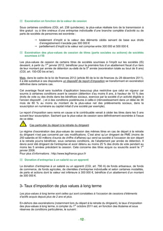  Exonération en fonction de la valeur de cession

Sous certaines conditions (CGI, art. 238 quindecies), la plus-value réalisée lors de la transmission à
titre gratuit ou à titre onéreux d’une entreprise individuelle d’une branche complète d’activité ou de
parts de sociétés de personnes est exonérée :

                totalement d’impôt si la valeur des éléments cédés servant de base aux droits
                d’enregistrement n’excède pas 300 000 €
                partiellement d’impôt si la valeur est comprise entre 300 000 et 500 000 €.

 Exonération des plus-values de cession de titres (parts sociales ou actions) de sociétés
  soumises à l’IS

Les plus-values de cession de certains titres de sociétés soumises à l’impôt sur les sociétés (IS)
                       er
devaient, à partir du 1 janvier 2012, bénéficier pour la première fois d’un abattement fiscal d’un tiers
                                                         e
de leur montant par année de détention au-delà de la 5 année (exonération totale au bout de 8 ans)
(CGI, art. 150-OD bis et ter).

Mais, dans le cadre de la loi de finances 2012 (article 80 de la loi de finances du 28 décembre 2011),
il a été substitué à ces dispositions un dispositif de report d’imposition se transformant en exonération
définitive dans certains cas.

Cet avantage fiscal sera toutefois d’application beaucoup plus restrictive que celui en vigueur car
soumis à certaines conditions avant la cession (détention d’au moins 8 ans, à hauteur de 10 % des
droits de vote ou des droits dans les bénéfices sociaux, exercice par la société d’un activité éligible à
l’ancien dispositif…) et à des conditions postérieures à celle-ci (réinvestissement dans un délai de 36
mois de 80 % au moins du montant de la plus-value net des prélèvements sociaux, dans la
souscription en numéraire au capital initial d’une société par exemple).

Le report d’imposition sera remis en cause si le contribuable venait à céder les titres dans les 5 ans
suivant leur souscription. Sachant que la plus-value de cession sera définitivement exonérée à l’issue
de ce délai.

        Cas particulier du départ à la retraite du dirigeant

Le régime d’exonération des plus-values de cession des mêmes titres en cas de départ à la retraite
du dirigeant n’est pas concerné par ces modifications. C’est ainsi qu’un dirigeant de PME (moins de
250 salariés et 50 millions d’euros de chiffre d’affaires) qui vend sa société à l’occasion de son départ
à la retraite pourra bénéficier, sous certaines conditions, de l’abattement par année de détention. Il
devra avoir été dirigeant de l’entreprise et avoir détenu au moins 25 % des droits de vote pendant au
                                                                                                       er
moins les 5 années précédant la cession. Cela concerne des titres acquis ou souscrits avant le 1
janvier 2006.
Pour plus d’informations : http://www.legifrance.gouv.fr

 Donation d’entreprise à un salarié ou un apprenti

La donation d’entreprise à un salarié ou un apprenti (CGI, art. 790 A) de fonds artisanaux, de fonds
de commerce, de fonds agricoles, de clientèles d’entreprise individuelle et selon certaines modalités,
de parts et actions dont la valeur est inférieure à 300 000 €, bénéficie d’un abattement d’un montant
de 300 000 €.


3- Taux d’imposition de plus values à long terme
Les plus-values à long terme sont celles qui sont constatées à l’occasion de cessions d’éléments
d’actifs acquis depuis plus de 2 ans et plus.

En-dehors des exonérations (notamment lors du départ à la retraite du dirigeant), le taux d’imposition
                                               er
des plus-values à long terme, à compter du 1 octobre 2011 est, en fonction des titulaires et sous
réserves de conditions particulières, le suivant :


                                                  - 12 -
 
