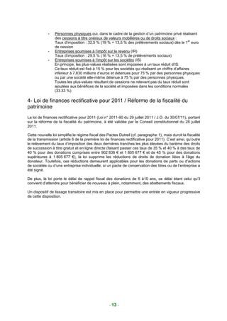 -   Personnes physiques qui, dans le cadre de la gestion d’un patrimoine privé réalisent
                 des cessions à titre onéreux de valeurs mobilières ou de droits sociaux :
                                                                                                    er
                 Taux d’imposition : 32,5 % (19 % + 13,5 % des prélèvements sociaux) dès le 1 euro
                 de cession
             -   Entreprises soumises à l’impôt sur le revenu (IR)
                 Taux d’imposition : 29,5 % (16 % + 13,5 % de prélèvements sociaux)
             -   Entreprises soumises à l’impôt sur les sociétés (IS)
                 En principe, les plus-values réalisées sont imposées à un taux réduit d’IS.
                 Ce taux réduit est fixé à 15 % pour les sociétés qui réalisent un chiffre d’affaires
                 inférieur à 7,630 millions d’euros et détenues pour 75 % par des personnes physiques
                 ou par une société elle-même détenue à 75 % par des personnes physiques.
                 Toutes les plus-values résultant de cessions ne relevant pas du taux réduit sont
                 ajoutées aux bénéfices de la société et imposées dans les conditions normales
                 (33,33 %)

4- Loi de finances rectificative pour 2011 / Réforme de la fiscalité du
patrimoine
La loi de finances rectificative pour 2011 (Loi n° 2011-90 du 29 juillet 2011 / J.O. du 30/07/11), portant
sur la réforme de la fiscalité du patrimoine, à été validée par le Conseil constitutionnel du 28 juillet
2011.

Cette nouvelle loi simplifie le régime fiscal des Pactes Dutreil (cf. paragraphe 1), mais durcit la fiscalité
de la transmission (article 6 de la première loi de finances rectificative pour 2011). C’est ainsi, qu’outre
le relèvement du taux d’imposition des deux dernières tranches les plus élevées du barème des droits
de succession à titre gratuit et en ligne directe (faisant passer ces taux de 35 % et 40 % à des taux de
40 % pour des donations comprises entre 902 838 € et 1 805 677 € et de 45 % pour des donations
supérieures à 1 805 677 €), la loi supprime les réductions de droits de donation liées à l’âge du
donateur. Toutefois, ces réductions demeurent applicables pour les donations de parts ou d’actions
de sociétés ou d’une entreprise individuelle, si un pacte de conservation des titres ou de l’entreprise a
été signé.

De plus, la loi porte le délai de rappel fiscal des donations de 6 à10 ans, ce délai étant celui qu’il
convient d’attendre pour bénéficier de nouveau à plein, notamment, des abattements fiscaux.

Un dispositif de lissage transitoire est mis en place pour permettre une entrée en vigueur progressive
de cette disposition.




                                                   - 13 -
 