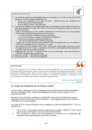 Quelques données clés…

  Les droits de mutation (ou d’enregistrement) pour l’acquisition d’un fonds de commerce, fonds
   artisanal ou fonds de clientèle libérale sont de :
        3% du prix d’acquisition (si la valeur du fonds < 200 000 euros) avec abattement de
        23 000 euros sur le montant d’achat.
        5% si la valeur du fonds > 200 000 euros
  Les droits de mutation (ou d’enregistrement) dûs par l’acquéreur (à titre onéreux) de titres ou
   actions de sociétés non cotées (SA, SAS) ont fait l’objet d’aménagements dans le cadre de la
   loi de finances 2012.
    Cette loi de finances pour 2012 remplace notamment le versement de 3 % sur les cessions
    d’actions par le barème progressif par tranches suivant :
        • 3 % pour la fraction d’assiette inférieure à 200 000 €,
        • 0,5 % pour la fraction comprise en 200 000 et 500 Millions €,
        • 0,25 % pour la fraction excédant 500 Millions €.
          En outre, le plafonnement à 5 000 € est supprimé.
    A noter que le Gouvernement pourrait rétablir le droit d’enregistrement de 3 % plafonné à
    5 000 € qui s’appliquait avant le 01/01/2012 – A suivre.
    Les cessions de parts sociales (SNC, SARL, EURL) sont, quant à elles, soumises au droit
    d’enregistrement de 3 % après un abattement de 23 000 € (cet abattement étant proratisé en
    proportion de la part de capital transmise).
  Abattement 2011 de l’ISF : la tranche de l’ISF pour les contribuables ayant entre 800 000 et
   1 300 000 € de patrimoine est supprimée.
  Seuil 2011 de l’ISF : 1 300 000 € de patrimoine
  Seuil 2012 de l’ISF : 1 300 000 € de patrimoine




Parole d’expert :

Face à la complexité et à la constante évolution de la fiscalité applicable à la cession/transmission, le chef
d’entreprise doit nécessairement s’entourer d’experts de la transmission du patrimoine professionnel. Un audit
patrimonial, juridique et fiscal, mènera le plus souvent à la restructuration préalable du patrimoine du chef
d’entreprise et de l’entreprise elle-même afin d’optimiser la fiscalité de l’opération. L’anticipation reste
nécessairement la clé d’une cession ou d’une transmission familiale réussie.

                                                                               Maître Guillaume PAINSAR
                                                                                                  Notaire

5- L’impôt de Solidarité sur la Fortune (l’ISF) :
Une fois vendue, l’entreprise n’est plus considérée comme outil de travail et le patrimoine dégagé
sera donc redevable de l’ISF. La plus value dégagée par la cession viendra s’ajouter à votre
patrimoine personnel.

Désormais, la loi de finances rectificative du 29 juillet 2011 fixe le seuil d’imposition de l’impôt de
solidarité sur la fortune (ISF) dû au titre de l’année 2011, mais s’appliquant aussi au titre de 2012, à
1 300 000 € (et non plus 800 000 €).
                                                                                                  er
A compter de 2012, un taux d’imposition unique s’appliquera au patrimoine taxable dès le 1 euro, ce
taux étant de :

  •     0,25 % entre 1,3 et 3 millions d’euros de patrimoine net taxable, à déclarer en même temps
        que les revenus, l’ISF étant mis en recouvrement ultérieurement
  •     0,5 % au-delà de 3 millions d’euros de patrimoine à mentionner sur une déclaration ISF,
        déclaration devant s’accompagner du paiement de l’impôt.




                                                    - 14 -
 