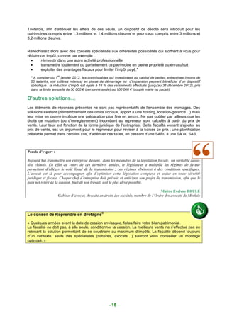 Toutefois, afin d’atténuer les effets de ces seuils, un dispositif de décote sera introduit pour les
patrimoines compris entre 1,3 millions et 1,4 millions d’euros et pour ceux compris entre 3 millions et
3,2 millions d’euros.


Réfléchissez alors avec des conseils spécialisés aux différentes possibilités qui s’offrent à vous pour
réduire cet impôt, comme par exemple :
  •     réinvestir dans une autre activité professionnelle
  •     transmettre totalement ou partiellement ce patrimoine en pleine propriété ou en usufruit
  •     exploiter des avantages fiscaux pour limiter l’impôt payé.*
                    er
  * A compter du 1 janvier 2012, les contribuables qui investissent au capital de petites entreprises (moins de
  50 salariés, voir critères retenus) en phase de démarrage ou d’expansion peuvent bénéficier d’un dispositif
  spécifique : la réduction d’impôt est égale à 18 % des versements effectués (jusqu’au 31 décembre 2012), pris
  dans la limite annuelle de 50 000 € (personne seule) ou 100 000 € (couple marié ou pacsé)

D’autres solutions…
Les éléments de réponses présentés ne sont pas représentatifs de l’ensemble des montages. Des
solutions existent (démembrement des droits sociaux, apport à une holding, location-gérance…) mais
leur mise en œuvre implique une préparation plus fine en amont. Ne pas oublier par ailleurs que les
droits de mutation (ou d’enregistrement) incombant au repreneur sont calculés à partir du prix de
vente. Leur taux est fonction de la forme juridique de l’entreprise. Cette fiscalité venant s’ajouter au
prix de vente, est un argument pour le repreneur pour réviser à la baisse ce prix ; une planification
préalable permet dans certains cas, d’atténuer ces taxes, en passant d’une SARL à une SA ou SAS.



Parole d’expert :

Aujourd’hui transmettre son entreprise devient, dans les méandres de la législation fiscale, un véritable casse-
tête chinois. En effet au cours de ces dernières années, le législateur a multiplié les régimes de faveur
permettant d’alléger le coût fiscal de la transmission ; ces régimes obéissent à des conditions spécifiques.
L’avocat est là pour accompagner afin d’optimiser cette législation complexe et ardue en toute sécurité
juridique et fiscale. Chaque chef d’entreprise doit prévoir et anticiper son projet de transmission, afin que le
gain net retiré de la cession, fruit de son travail, soit le plus élevé possible.

                                                                                     Maître Evelyne BRULÉ
                    Cabinet d’avocat, Avocate en droits des sociétés, membre de l’Ordre des avocats de Morlaix




Le conseil de Reprendre en Bretagne®
« Quelques années avant la date de cession envisagée, faites faire votre bilan patrimonial.
La fiscalité ne doit pas, à elle seule, conditionner la cession. La meilleure vente ne s’effectue pas en
retenant la solution permettant de se soustraire au maximum d’impôts. La fiscalité dépend toujours
d’un contexte, seuls des spécialistes (notaires, avocats…) sauront vous conseiller un montage
optimisé. »




                                                     - 15 -
 